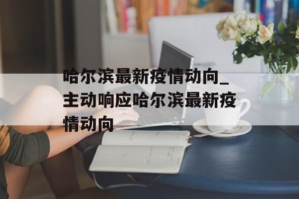 哈尔滨最新疫情动向_主动响应哈尔滨最新疫情动向