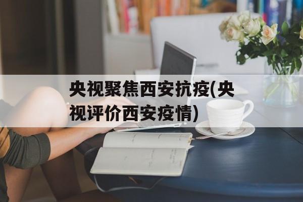央视聚焦西安抗疫(央视评价西安疫情)