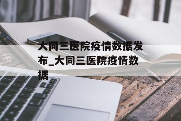 大同三医院疫情数据发布_大同三医院疫情数据