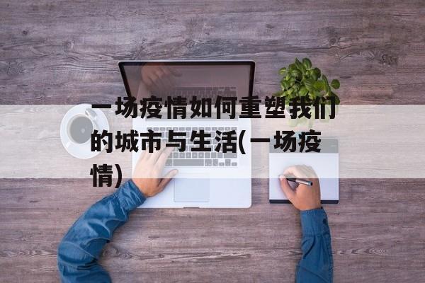 一场疫情如何重塑我们的城市与生活(一场疫情)