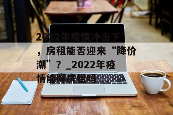 2022年疫情冲击下，房租能否迎来“降价潮”？_2022年疫情能降房租吗