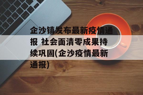 企沙镇发布最新疫情通报 社会面清零成果持续巩固(企沙疫情最新通报)