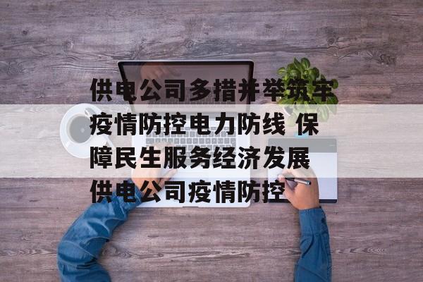供电公司多措并举筑牢疫情防控电力防线 保障民生服务经济发展 供电公司疫情防控