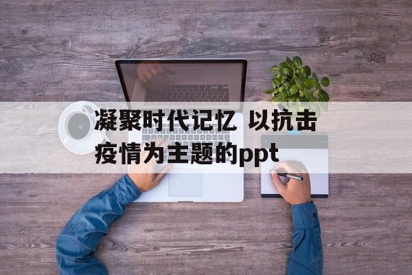 凝聚时代记忆 以抗击疫情为主题的ppt