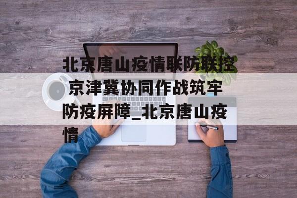 北京唐山疫情联防联控 京津冀协同作战筑牢防疫屏障_北京唐山疫情