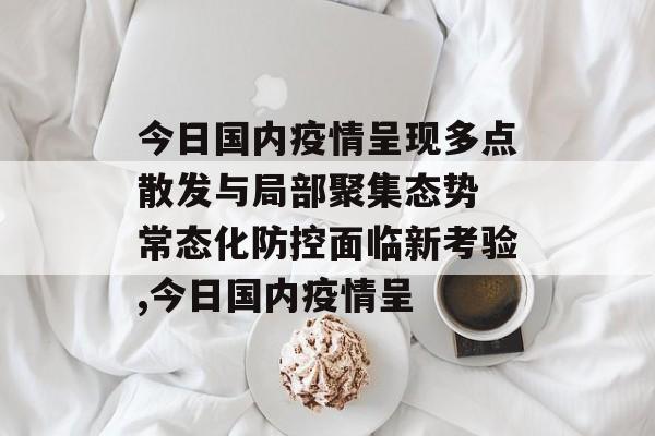 今日国内疫情呈现多点散发与局部聚集态势 常态化防控面临新考验,今日国内疫情呈