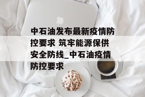 中石油发布最新疫情防控要求 筑牢能源保供安全防线_中石油疫情防控要求