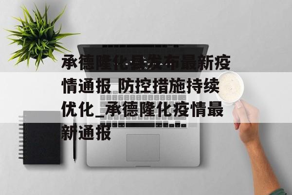 承德隆化县发布最新疫情通报 防控措施持续优化_承德隆化疫情最新通报