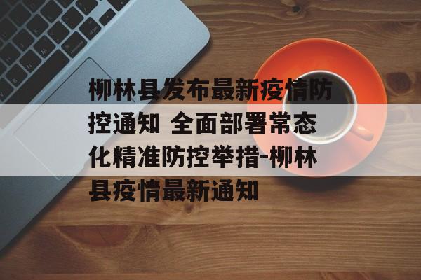 柳林县发布最新疫情防控通知 全面部署常态化精准防控举措-柳林县疫情最新通知