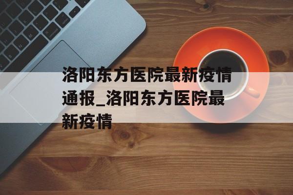 洛阳东方医院最新疫情通报_洛阳东方医院最新疫情