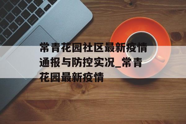常青花园社区最新疫情通报与防控实况_常青花园最新疫情