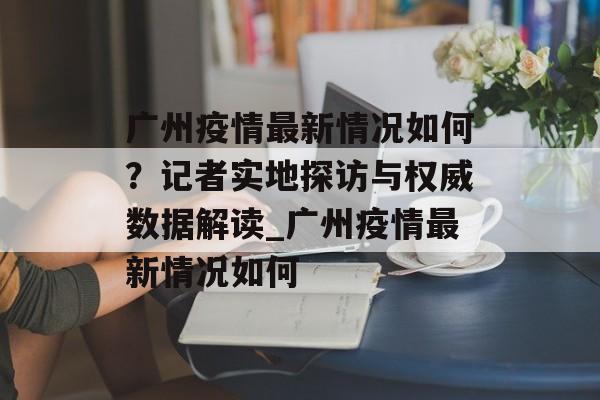 广州疫情最新情况如何？记者实地探访与权威数据解读_广州疫情最新情况如何