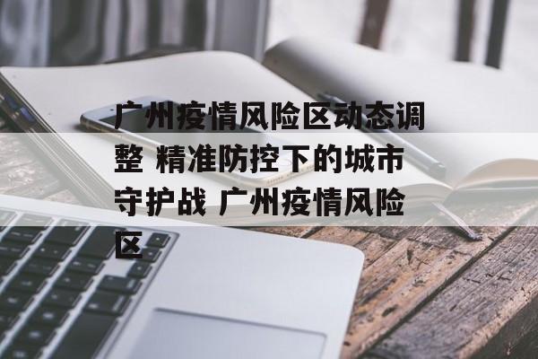 广州疫情风险区动态调整 精准防控下的城市守护战 广州疫情风险区