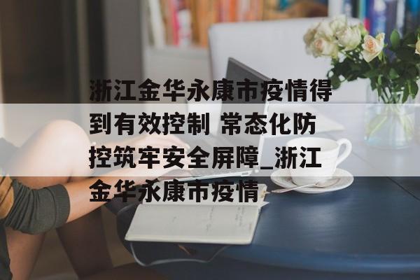 浙江金华永康市疫情得到有效控制 常态化防控筑牢安全屏障_浙江金华永康市疫情