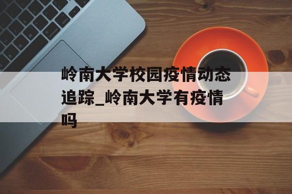 岭南大学校园疫情动态追踪_岭南大学有疫情吗