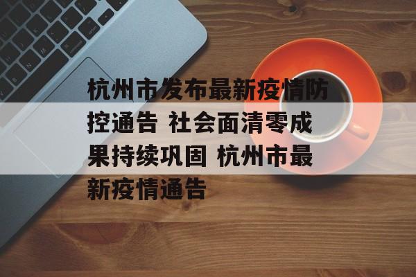 杭州市发布最新疫情防控通告 社会面清零成果持续巩固 杭州市最新疫情通告