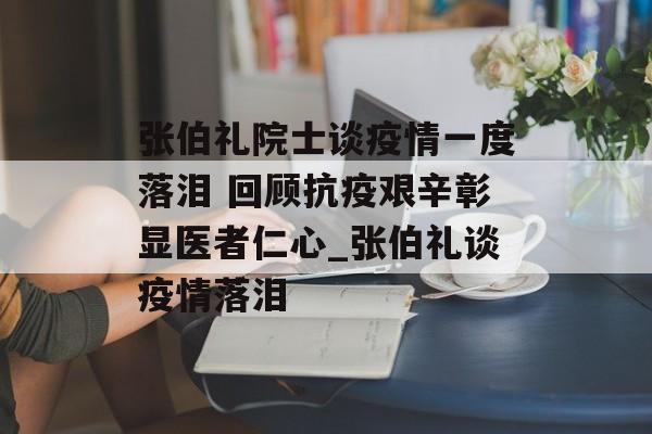 张伯礼院士谈疫情一度落泪 回顾抗疫艰辛彰显医者仁心_张伯礼谈疫情落泪