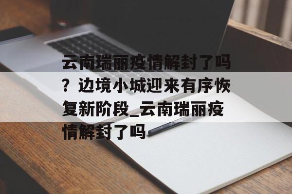 云南瑞丽疫情解封了吗？边境小城迎来有序恢复新阶段_云南瑞丽疫情解封了吗