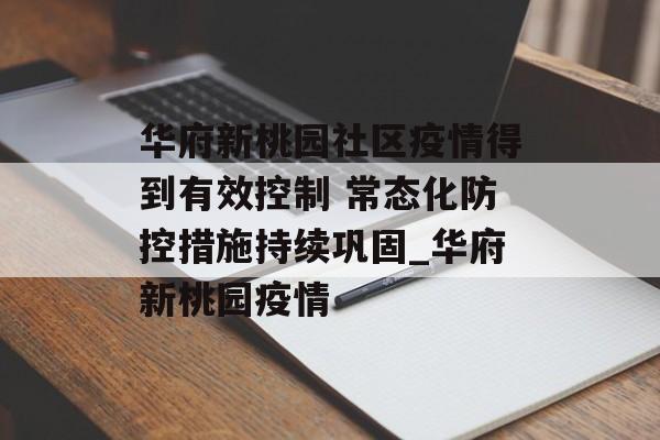 华府新桃园社区疫情得到有效控制 常态化防控措施持续巩固_华府新桃园疫情