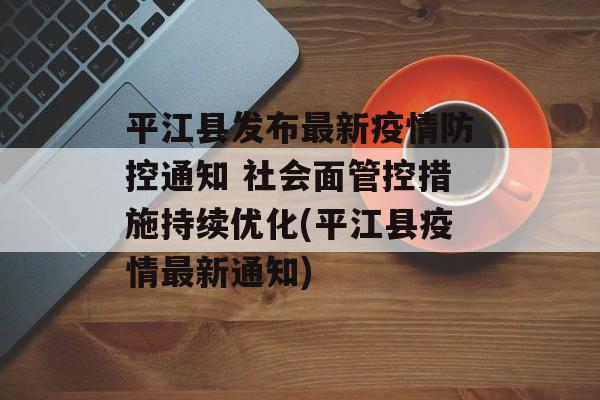 平江县发布最新疫情防控通知 社会面管控措施持续优化(平江县疫情最新通知)