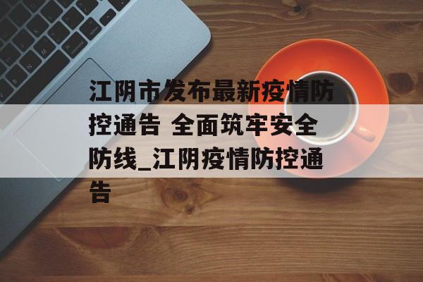 江阴市发布最新疫情防控通告 全面筑牢安全防线_江阴疫情防控通告