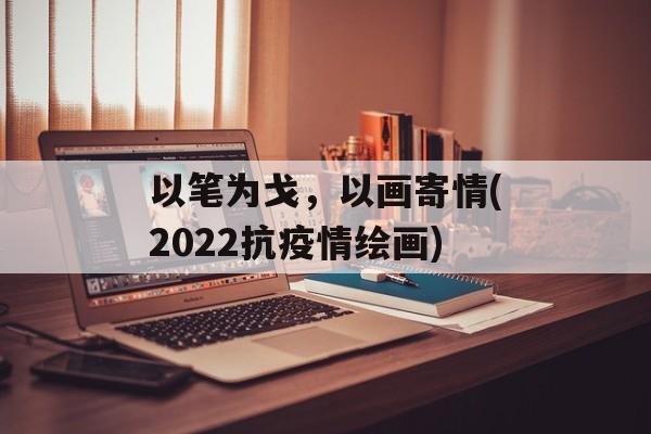 以笔为戈，以画寄情(2022抗疫情绘画)