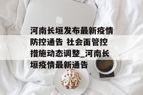 河南长垣发布最新疫情防控通告 社会面管控措施动态调整_河南长垣疫情最新通告